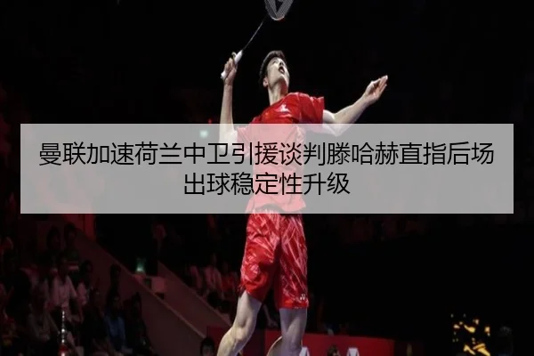 曼联加速荷兰中卫引援谈判滕哈赫直指后场出球稳定性升级
